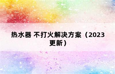 热水器 不打火解决方案（2023更新）